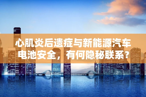 心肌炎后遗症与新能源汽车电池安全，有何隐秘联系？