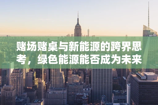 赌场赌桌与新能源的跨界思考，绿色能源能否成为未来的幸运轮盘？