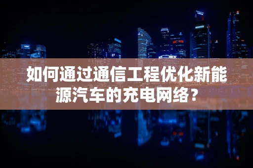 如何通过通信工程优化新能源汽车的充电网络？
