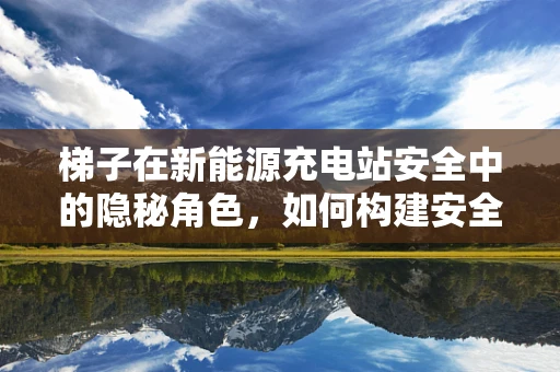 梯子在新能源充电站安全中的隐秘角色，如何构建安全的充电环境？