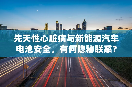 先天性心脏病与新能源汽车电池安全，有何隐秘联系？