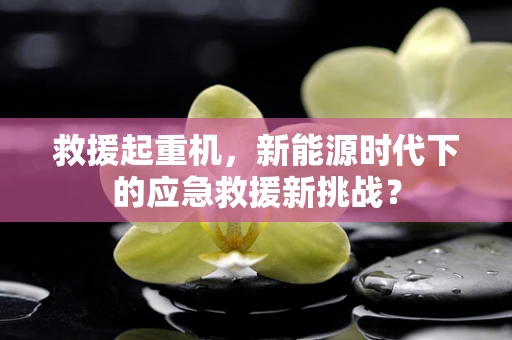 救援起重机，新能源时代下的应急救援新挑战？