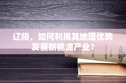 辽阳，如何利用其地理优势发展新能源产业？