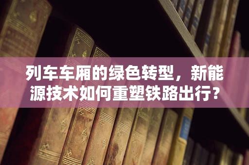 列车车厢的绿色转型，新能源技术如何重塑铁路出行？