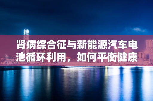 肾病综合征与新能源汽车电池循环利用，如何平衡健康与环保？