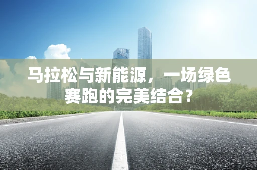 马拉松与新能源，一场绿色赛跑的完美结合？