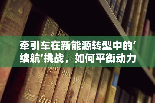 牵引车在新能源转型中的‘续航’挑战，如何平衡动力与续航？