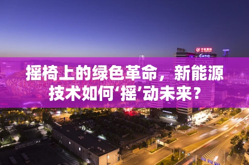 摇椅上的绿色革命，新能源技术如何‘摇’动未来？