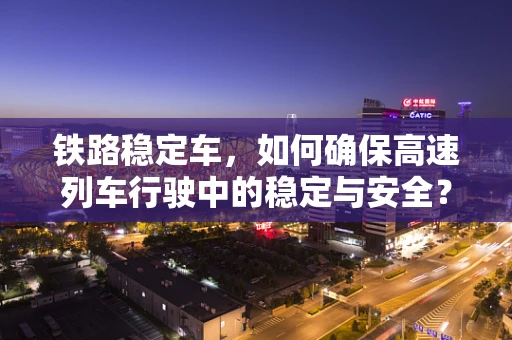 铁路稳定车，如何确保高速列车行驶中的稳定与安全？