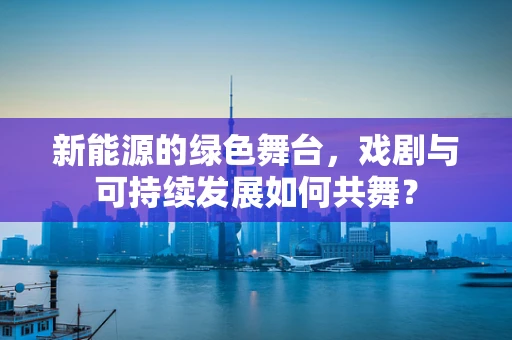 新能源的绿色舞台，戏剧与可持续发展如何共舞？