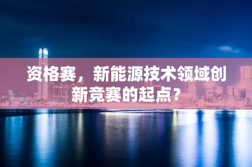 资格赛，新能源技术领域创新竞赛的起点？