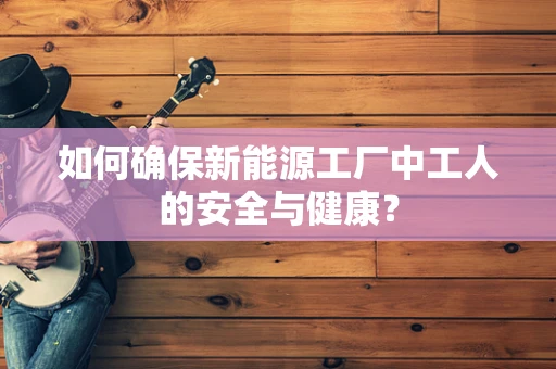 如何确保新能源工厂中工人的安全与健康？