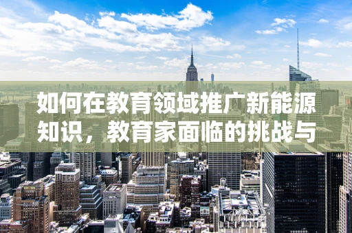 如何在教育领域推广新能源知识，教育家面临的挑战与机遇？