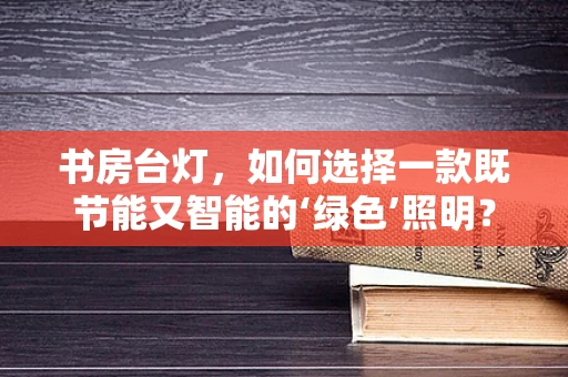 书房台灯，如何选择一款既节能又智能的‘绿色’照明？