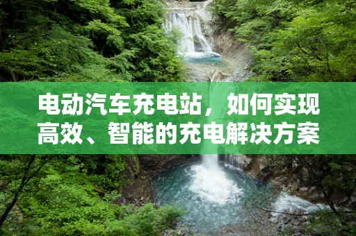 电动汽车充电站，如何实现高效、智能的充电解决方案？