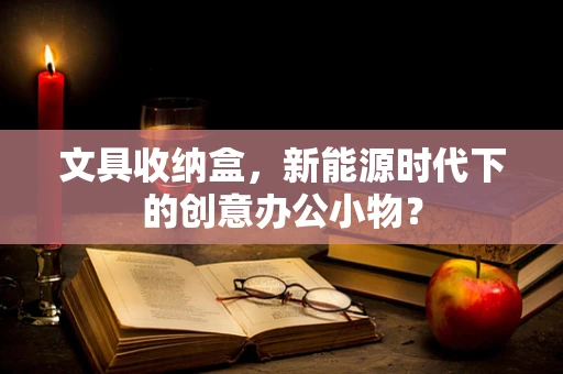 文具收纳盒，新能源时代下的创意办公小物？