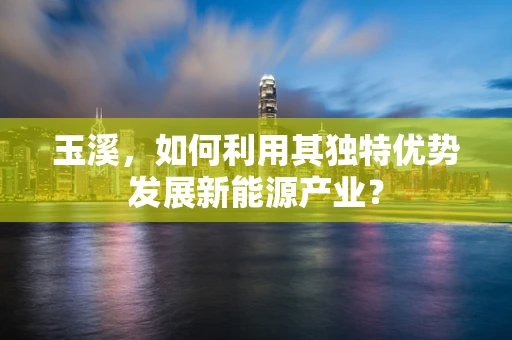 玉溪，如何利用其独特优势发展新能源产业？
