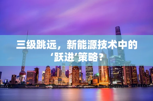 三级跳远，新能源技术中的‘跃进’策略？
