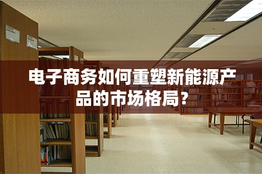 电子商务如何重塑新能源产品的市场格局？