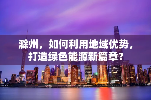 滁州，如何利用地域优势，打造绿色能源新篇章？