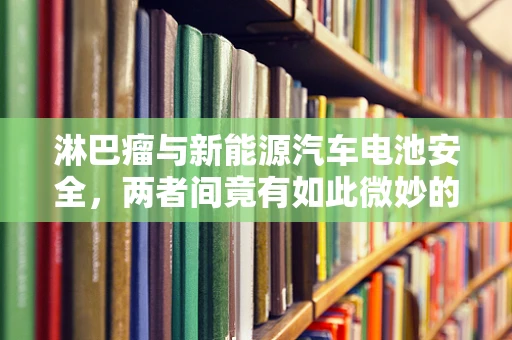 淋巴瘤与新能源汽车电池安全，两者间竟有如此微妙的联系？