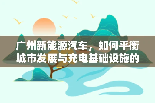 广州新能源汽车，如何平衡城市发展与充电基础设施的完善？
