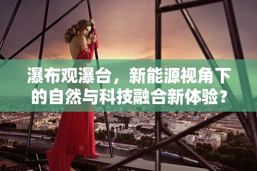 瀑布观瀑台，新能源视角下的自然与科技融合新体验？