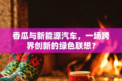 香瓜与新能源汽车，一场跨界创新的绿色联想？