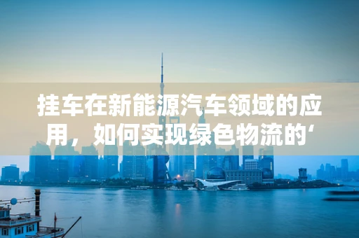 挂车在新能源汽车领域的应用，如何实现绿色物流的‘轻装上阵’？