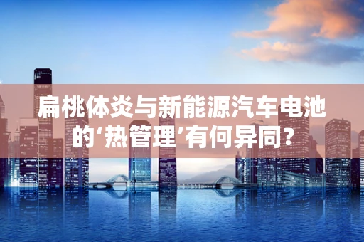扁桃体炎与新能源汽车电池的‘热管理’有何异同？