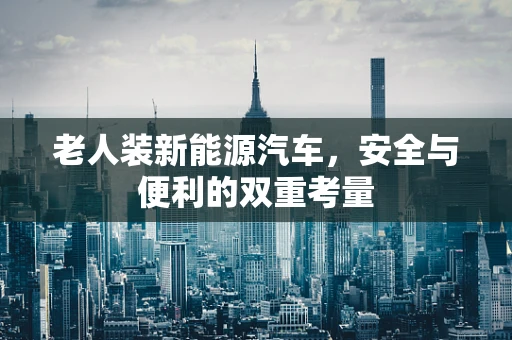 老人装新能源汽车，安全与便利的双重考量