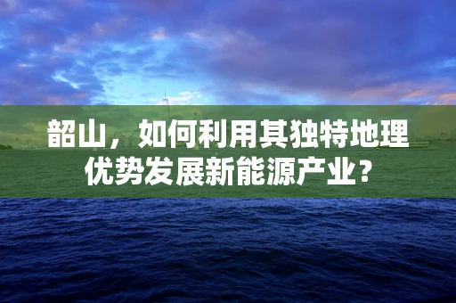 韶山，如何利用其独特地理优势发展新能源产业？