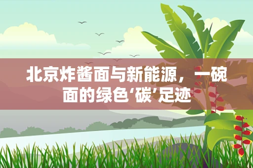 北京炸酱面与新能源，一碗面的绿色‘碳’足迹