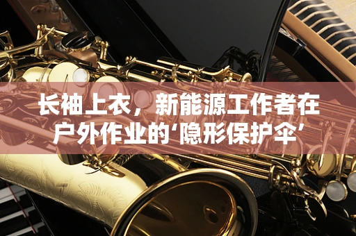长袖上衣，新能源工作者在户外作业的‘隐形保护伞’