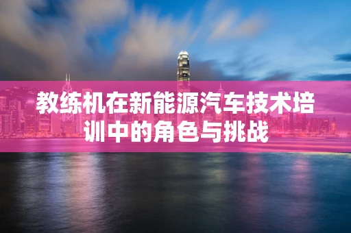 教练机在新能源汽车技术培训中的角色与挑战