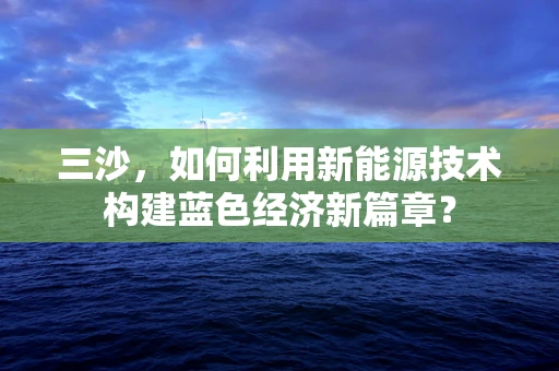 三沙，如何利用新能源技术构建蓝色经济新篇章？