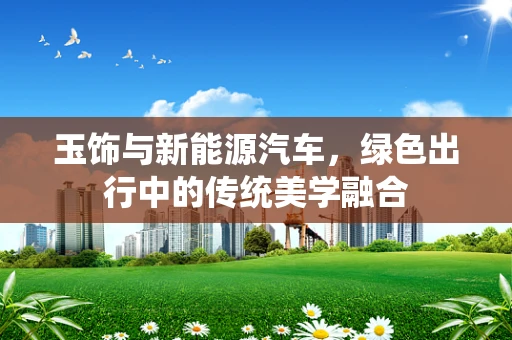 玉饰与新能源汽车，绿色出行中的传统美学融合