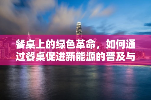 餐桌上的绿色革命，如何通过餐桌促进新能源的普及与消费？