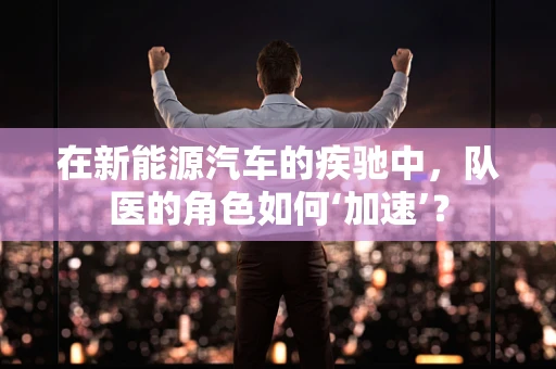 在新能源汽车的疾驰中，队医的角色如何‘加速’？