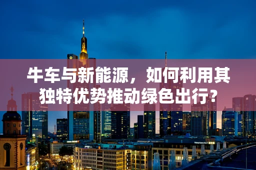 牛车与新能源，如何利用其独特优势推动绿色出行？