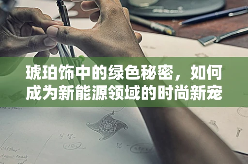 琥珀饰中的绿色秘密，如何成为新能源领域的时尚新宠？
