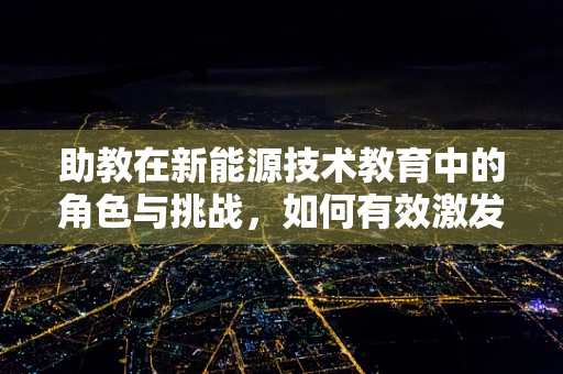 助教在新能源技术教育中的角色与挑战，如何有效激发学生对未来能源的兴趣？