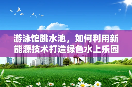 游泳馆跳水池，如何利用新能源技术打造绿色水上乐园？