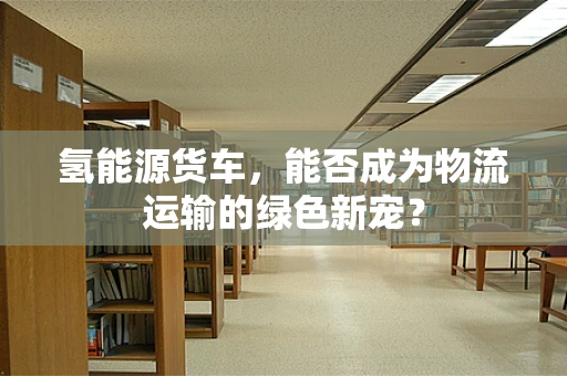 氢能源货车，能否成为物流运输的绿色新宠？