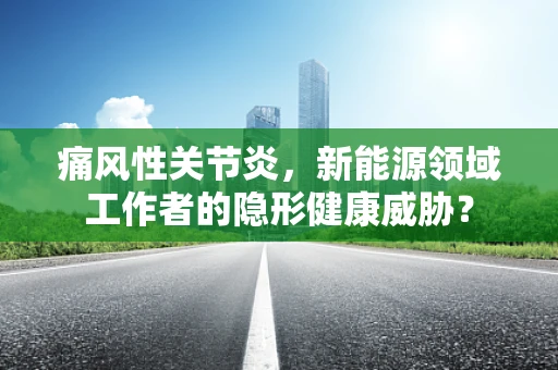 痛风性关节炎，新能源领域工作者的隐形健康威胁？