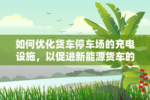 如何优化货车停车场的充电设施，以促进新能源货车的普及？