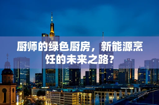 厨师的绿色厨房，新能源烹饪的未来之路？
