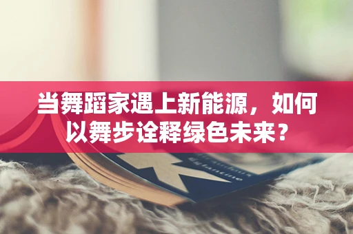 当舞蹈家遇上新能源，如何以舞步诠释绿色未来？