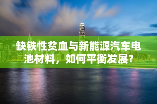 缺铁性贫血与新能源汽车电池材料，如何平衡发展？