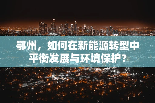 鄂州，如何在新能源转型中平衡发展与环境保护？